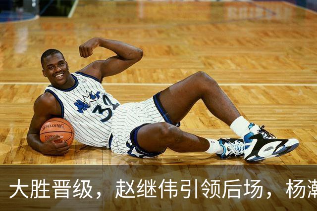 大胜晋级，赵继伟引领后场，杨瀚森替补表现抢眼，男篮迈向新阶段信心满满