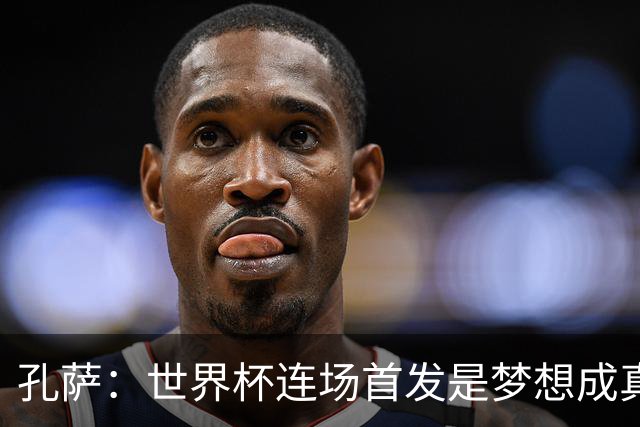 孔萨：世界杯连场首发是梦想成真，今天我们可以总结出许多积极面