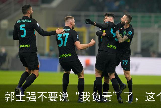 郭士强不要说“我负责”了，这个责你负不起，因为对中国男篮的伤害是灾难性的
